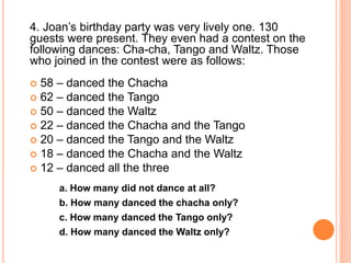 4. Joan’s birthday party was very lively one. 130
guests were present. They even had a contest on the
following dances: Cha-cha, Tango and Waltz. Those
who joined in the contest were as follows:
 58 – danced the Chacha
 62 – danced the Tango
 50 – danced the Waltz
 22 – danced the Chacha and the Tango
 20 – danced the Tango and the Waltz
 18 – danced the Chacha and the Waltz
 12 – danced all the three
a. How many did not dance at all?
b. How many danced the chacha only?
c. How many danced the Tango only?
d. How many danced the Waltz only?
 