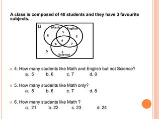 A class is composed of 40 students and they have 3 favourite
subjects.
 4. How many students like Math and English but not Science?
a. 5 b. 6 c. 7 d. 8
 5. How many students like Math only?
a. 5 b. 6 c. 7 d. 8
 6. How many students like Math ?
a. 21 b. 22 c. 23 d. 24
 