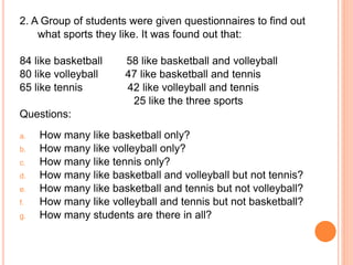 2. A Group of students were given questionnaires to find out
what sports they like. It was found out that:
84 like basketball 58 like basketball and volleyball
80 like volleyball 47 like basketball and tennis
65 like tennis 42 like volleyball and tennis
25 like the three sports
Questions:
a. How many like basketball only?
b. How many like volleyball only?
c. How many like tennis only?
d. How many like basketball and volleyball but not tennis?
e. How many like basketball and tennis but not volleyball?
f. How many like volleyball and tennis but not basketball?
g. How many students are there in all?
 