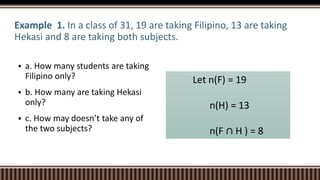 Example 1. In a class of 31, 19 are taking Filipino, 13 are taking
Hekasi and 8 are taking both subjects.
 a. How many students are taking
Filipino only?
 b. How many are taking Hekasi
only?
 c. How may doesn’t take any of
the two subjects?
Let n(F) = 19
n(H) = 13
n(F ∩ H ) = 8
 