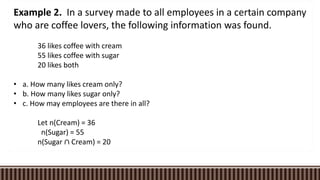 Example 2. In a survey made to all employees in a certain company
who are coffee lovers, the following information was found.
36 likes coffee with cream
55 likes coffee with sugar
20 likes both
• a. How many likes cream only?
• b. How many likes sugar only?
• c. How may employees are there in all?
Let n(Cream) = 36
n(Sugar) = 55
n(Sugar ∩ Cream) = 20
 