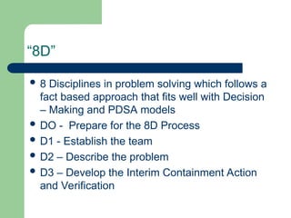 “8D”
 8 Disciplines in problem solving which follows a
fact based approach that fits well with Decision
– Making and PDSA models
 DO - Prepare for the 8D Process
 D1 - Establish the team
 D2 – Describe the problem
 D3 – Develop the Interim Containment Action
and Verification
 