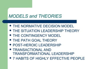 MODELS and THEORIES
 THE NORMATIVE DECISION MODEL
 THE SITUATION LEADERSHIP THEORY
 THE CONTINGENCY MODEL
 THE PATH GOAL THEORY
 POST-HEROIC LEADERSHIP
 TRANSACTIONAL AND
TRANSFORMATIONAL LEADERSHIP
 7 HABITS OF HIGHLY EFFECTIVE PEOPLE
 