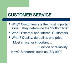 CUSTOMER SERVICE
CUSTOMER SERVICE
 Why? Customers are the most important
asset. They determine the “bottom line”.
 Who? External and Internal Customers
 What? Quality, durability, and price.
Most critical or important…
function or reliability
How? Standards such as ISO 9000
 