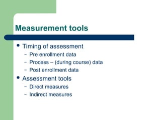 Measurement tools
 Timing of assessment
– Pre enrollment data
– Process – (during course) data
– Post enrollment data
 Assessment tools
– Direct measures
– Indirect measures
 