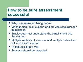 How to be sure assessment
successful
 Why is assessment being done?
 Management must support and provide resources for
assessment
 Employees must understand the benefits and use
the method
 Multiple sections of a course and multiple instructors
will complicate method
 Communication is vital
 Success should be rewarded
 