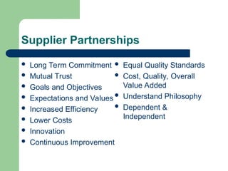 Supplier Partnerships
 Long Term Commitment
 Mutual Trust
 Goals and Objectives
 Expectations and Values
 Increased Efficiency
 Lower Costs
 Innovation
 Continuous Improvement
 Equal Quality Standards
 Cost, Quality, Overall
Value Added
 Understand Philosophy
 Dependent &
Independent
 