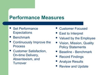 Performance Measures
 Set Performance
Expectations
 Benchmark
 Continuously Improve the
Process
 Customer Satisfaction,
On-time Delivery,
Absenteeism, and
Turnover
 Customer Focused
 East to Interpret
 Valued by the Employee
 Vision, Mission, Quality
Policy Statements
 Baseline - Benchmark
 Record Findings
 Analyze Results
 Review and Update
 