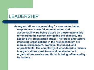 LEADERSHIP
As organizations are searching for new and/or better
ways to be successful, more attention and
accountability are being placed on those responsible
for charting the course, navigating the changes, and
keeping the organization afloat. The forces and factors
impacting organizations in the new millennium are
more interdependent, dramatic, fast paced, and
unpredictable. The complexity of what decision makers
in organizations must know and be able to do if
organizations survive and thrive is being influenced by
its leaders…
 