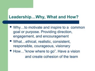 Leadership…Why, What and How?
 Why…to motivate and inspire to a common
goal or purpose. Providing direction,
engagement, and encouragement
 What…ethical, realistic, consistent,
responsible, courageous, visionary
 How…”know where to go”. Have a vision
and create cohesion of the team
 