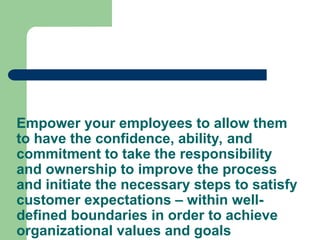 Empower your employees to allow them
to have the confidence, ability, and
commitment to take the responsibility
and ownership to improve the process
and initiate the necessary steps to satisfy
customer expectations – within well-
defined boundaries in order to achieve
organizational values and goals
 