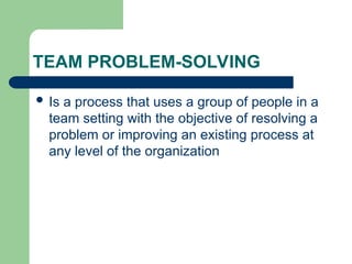 TEAM PROBLEM-SOLVING
 Is a process that uses a group of people in a
team setting with the objective of resolving a
problem or improving an existing process at
any level of the organization
 