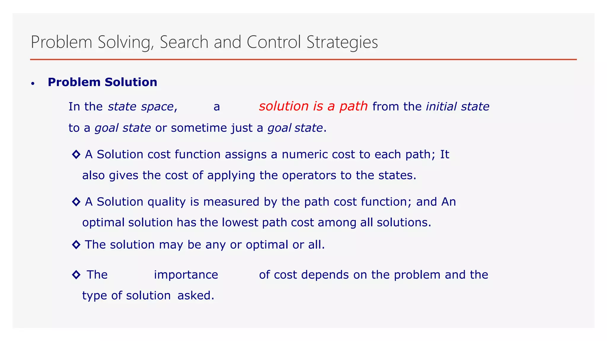 Problem Solving, Search and Control Strategies
• Problem Solution
In the state space, a solution is a path from the initial state
to a goal state or sometime just a goal state.
◊ A Solution cost function assigns a numeric cost to each path; It
also gives the cost of applying the operators to the states.
◊ A Solution quality is measured by the path cost function; and An
optimal solution has the lowest path cost among all solutions.
◊ The solution may be any or optimal or all.
◊ The importance of cost depends on the problem and the
type of solution asked.
 