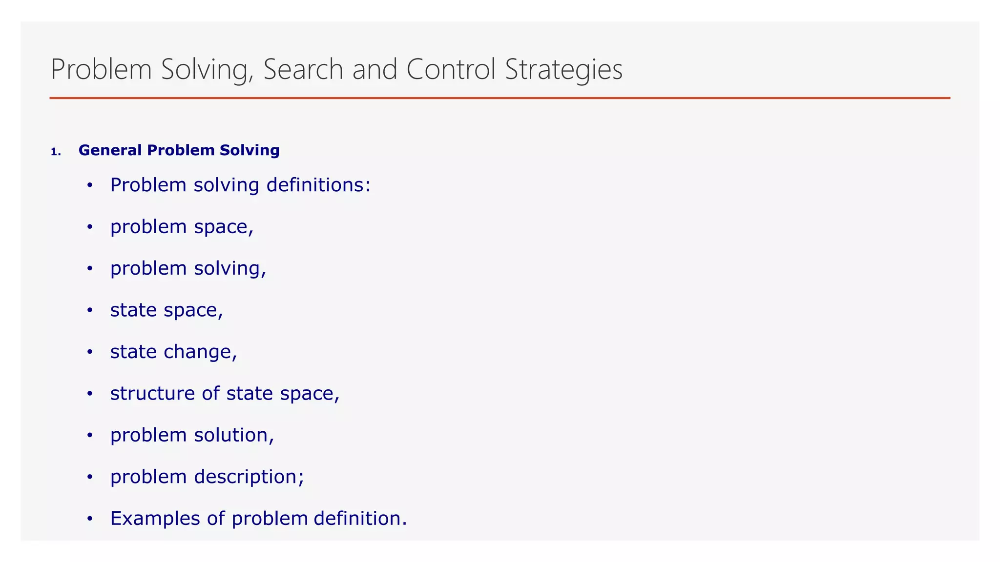 Problem Solving, Search and Control Strategies
1. General Problem Solving
• Problem solving definitions:
• problem space,
• problem solving,
• state space,
• state change,
• structure of state space,
• problem solution,
• problem description;
• Examples of problem definition.
 
