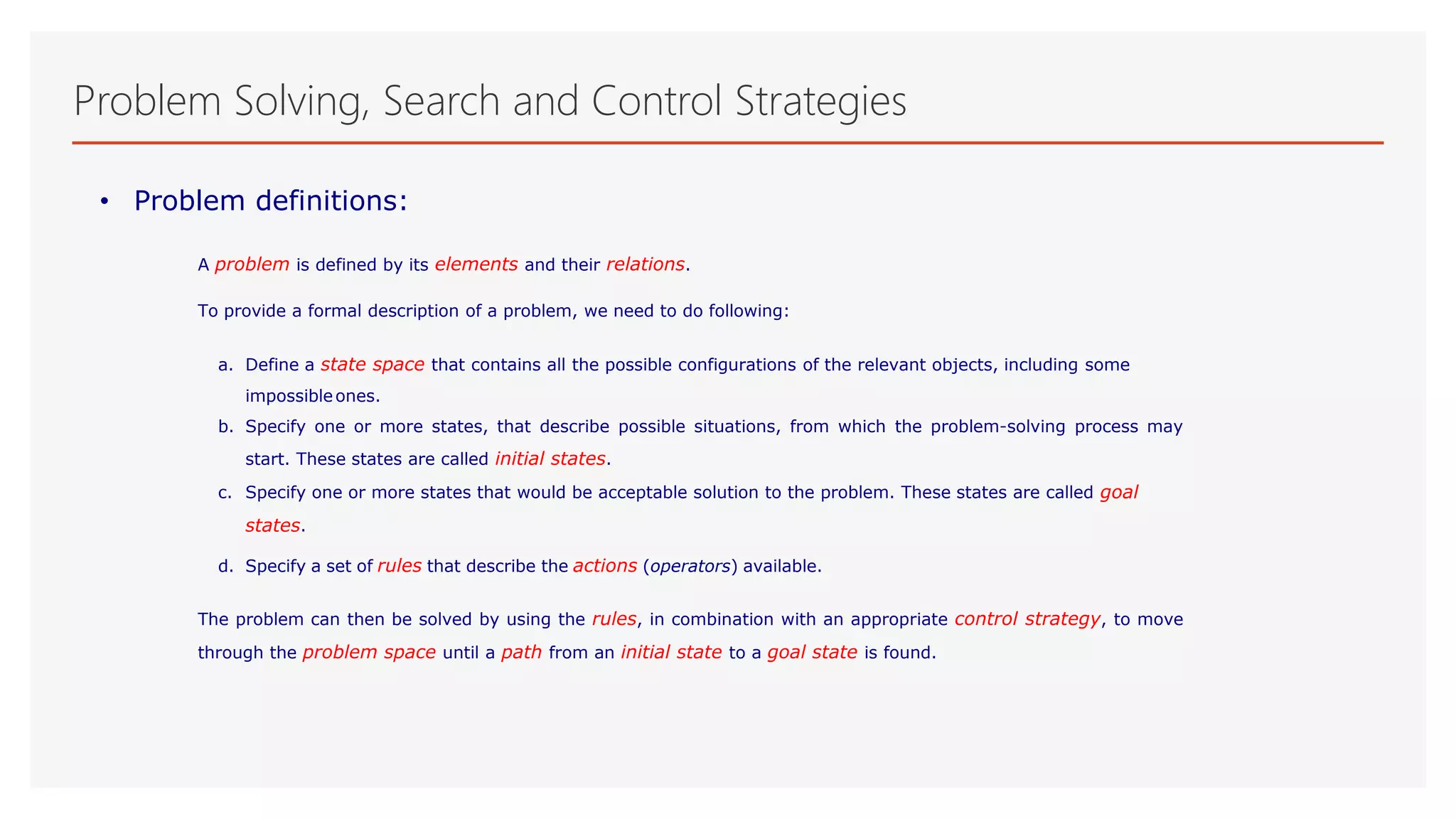 Problem Solving, Search and Control Strategies
• Problem definitions:
A problem is defined by its elements and their relations.
To provide a formal description of a problem, we need to do following:
a. Define a state space that contains all the possible configurations of the relevant objects, including some
impossibleones.
b. Specify one or more states, that describe possible situations, from which the problem-solving process may
start. These states are called initial states.
c. Specify one or more states that would be acceptable solution to the problem. These states are called goal
states.
d. Specify a set of rules that describe the actions (operators) available.
The problem can then be solved by using the rules, in combination with an appropriate control strategy, to move
through the problem space until a path from an initial state to a goal state is found.
 
