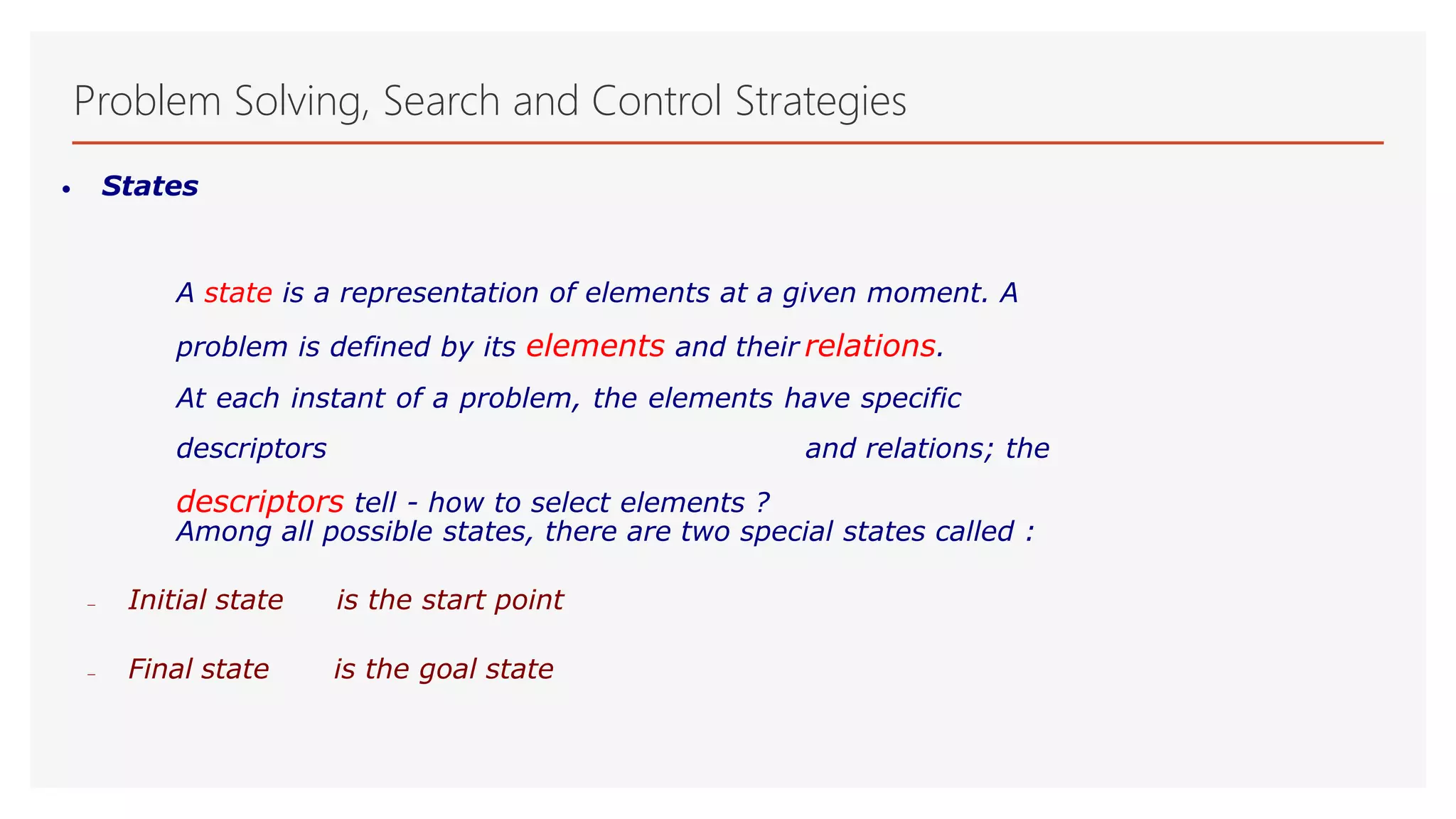 Problem Solving, Search and Control Strategies
• States
A state is a representation of elements at a given moment. A
problem is defined by its elements and their relations.
At each instant of a problem, the elements have specific
descriptors and relations; the
descriptors tell - how to select elements ?
Among all possible states, there are two special states called :
 Initial state is the start point
 Final state is the goal state
 