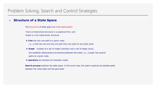 Problem Solving, Search and Control Strategies
• Structure of a State Space
The Structures of state space are trees and graphs.
 Tree is a hierarchical structure in a graphical form; and
 Graph is a non-hierarchical structure.
◊ Tree has only one path to a given node;
i.e., a tree has one and only one path from any point to any other point.
◊ Graph consists of a set of nodes (vertices) and a set of edges (arcs).
Arcs establish relationships (connections) between the nodes; i.e., a graph has several
paths to a given node.
◊ operators are directed arcs between nodes.
Search process explores the state space. In the worst case, the search explores all possible paths
between the initial state and the goal state.
 