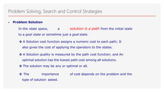 Problem Solving, Search and Control Strategies
• Problem Solution
In the state space, a solution is a path from the initial state
to a goal state or sometime just a goal state.
◊ A Solution cost function assigns a numeric cost to each path; It
also gives the cost of applying the operators to the states.
◊ A Solution quality is measured by the path cost function; and An
optimal solution has the lowest path cost among all solutions.
◊ The solution may be any or optimal or all.
◊ The importance of cost depends on the problem and the
type of solution asked.
 