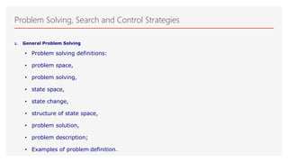 Problem Solving, Search and Control Strategies
1. General Problem Solving
• Problem solving definitions:
• problem space,
• problem solving,
• state space,
• state change,
• structure of state space,
• problem solution,
• problem description;
• Examples of problem definition.
 