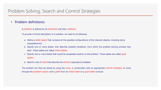 Problem Solving, Search and Control Strategies
• Problem definitions:
A problem is defined by its elements and their relations.
To provide a formal description of a problem, we need to do following:
a. Define a state space that contains all the possible configurations of the relevant objects, including some
impossibleones.
b. Specify one or more states, that describe possible situations, from which the problem-solving process may
start. These states are called initial states.
c. Specify one or more states that would be acceptable solution to the problem. These states are called goal
states.
d. Specify a set of rules that describe the actions (operators) available.
The problem can then be solved by using the rules, in combination with an appropriate control strategy, to move
through the problem space until a path from an initial state to a goal state is found.
 