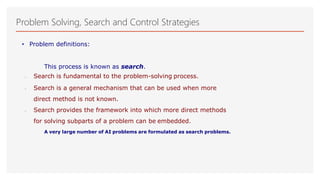 Problem Solving, Search and Control Strategies
• Problem definitions:
This process is known as search.
 Search is fundamental to the problem-solving process.
 Search is a general mechanism that can be used when more
direct method is not known.
 Search provides the framework into which more direct methods
for solving subparts of a problem can be embedded.
A very large number of AI problems are formulated as search problems.
 