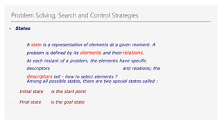 Problem Solving, Search and Control Strategies
• States
A state is a representation of elements at a given moment. A
problem is defined by its elements and their relations.
At each instant of a problem, the elements have specific
descriptors and relations; the
descriptors tell - how to select elements ?
Among all possible states, there are two special states called :
 Initial state is the start point
 Final state is the goal state
 