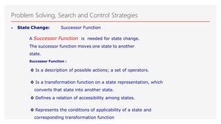 Problem Solving, Search and Control Strategies
• State Change: Successor Function
A Successor Function is needed for state change.
The successor function moves one state to another
state.
Successor Function :
◊ Is a description of possible actions; a set of operators.
◊ Is a transformation function on a state representation, which
converts that state into another state.
◊ Defines a relation of accessibility among states.
◊ Represents the conditions of applicability of a state and
corresponding transformation function
 