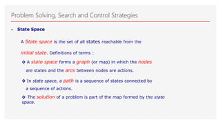 Problem Solving, Search and Control Strategies
• State Space
A State space is the set of all states reachable from the
initial state. Definitions of terms :
◊ A state space forms a graph (or map) in which the nodes
are states and the arcs between nodes are actions.
◊ In state space, a path is a sequence of states connected by
a sequence of actions.
◊ The solution of a problem is part of the map formed by the state
space.
 