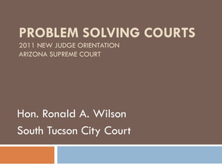 PROBLEM SOLVING COURTS 2011 NEW JUDGE ORIENTATION ARIZONA SUPREME COURT Hon. Ronald A. Wilson South Tucson City Court 