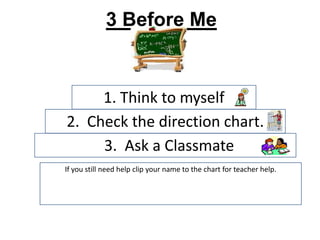 3 Before Me


     1. Think to myself
2. Check the direction chart.
     3. Ask a Classmate
If you still need help clip your name to the chart for teacher help.
 