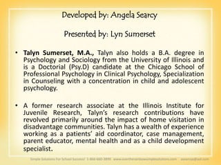 Developed by: Angela Searcy

                         Presented by: Lyn Sumerset

• Talyn Sumerset, M.A., Talyn also holds a B.A. degree in
  Psychology and Sociology from the University of Illinois and
  is a Doctorial (Psy.D) candidate at the Chicago School of
  Professional Psychology in Clinical Psychology, Specialization
  in Counseling with a concentration in child and adolescent
  psychology.

• A former research associate at the Illinois Institute for
  Juvenile Research, Talyn’s research contributions have
  revolved primarily around the impact of home visitation in
  disadvantage communities. Talyn has a wealth of experience
  working as a patients’ aid coordinator, case management,
  parent educator, mental health and as a child development
  specialist.
     Simple Solutions For School Success! 1-866-660-3899 www.overtherainbowsimplesolutions.com   asearcya@aol.com
 