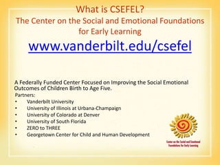 What is CSEFEL?
The Center on the Social and Emotional Foundations
                 for Early Learning
     www.vanderbilt.edu/csefel

A Federally Funded Center Focused on Improving the Social Emotional
Outcomes of Children Birth to Age Five.
Partners:
•    Vanderbilt University
•    University of Illinois at Urbana-Champaign
•    University of Colorado at Denver
•    University of South Florida
•    ZERO to THREE
•    Georgetown Center for Child and Human Development
 