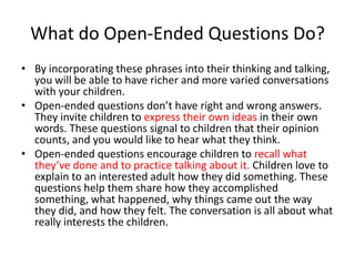What do Open-Ended Questions Do?
• By incorporating these phrases into their thinking and talking,
  you will be able to have richer and more varied conversations
  with your children.
• Open-ended questions don’t have right and wrong answers.
  They invite children to express their own ideas in their own
  words. These questions signal to children that their opinion
  counts, and you would like to hear what they think.
• Open-ended questions encourage children to recall what
  they’ve done and to practice talking about it. Children love to
  explain to an interested adult how they did something. These
  questions help them share how they accomplished
  something, what happened, why things came out the way
  they did, and how they felt. The conversation is all about what
  really interests the children.
 