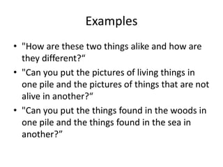 Examples
• "How are these two things alike and how are
  they different?“
• "Can you put the pictures of living things in
  one pile and the pictures of things that are not
  alive in another?“
• "Can you put the things found in the woods in
  one pile and the things found in the sea in
  another?”
 