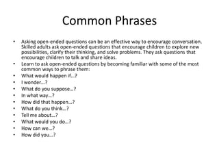 Common Phrases
•   Asking open-ended questions can be an effective way to encourage conversation.
    Skilled adults ask open-ended questions that encourage children to explore new
    possibilities, clarify their thinking, and solve problems. They ask questions that
    encourage children to talk and share ideas.
•   Learn to ask open-ended questions by becoming familiar with some of the most
    common ways to phrase them:
•   What would happen if…?
•   I wonder…?
•   What do you suppose…?
•   In what way…?
•   How did that happen…?
•   What do you think…?
•   Tell me about…?
•   What would you do…?
•   How can we…?
•   How did you…?
 