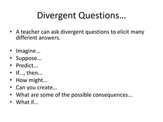 Divergent Questions…
• A teacher can ask divergent questions to elicit many
  different answers.

•   Imagine...
•   Suppose...
•   Predict...
•   If..., then...
•   How might...
•   Can you create...
•   What are some of the possible consequences...
•   What if...
 