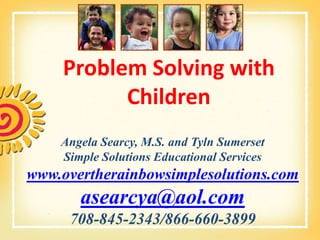 Problem Solving with
          Children
    Angela Searcy, M.S. and Tyln Sumerset
    Simple Solutions Educational Services
www.overtherainbowsimplesolutions.com
       asearcya@aol.com
     708-845-2343/866-660-3899
 