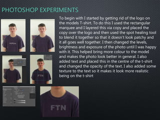 PHOTOSHOP EXPERIMENTS
To begin with I started by getting rid of the logo on
the models T-shirt. To do this I used the rectangular
marquee and I layered this via copy and placed the
copy over the logo and then used the spot healing tool
to blend it together so that it doesn’t look patchy and
it all goes well together. I then changed the levels,
brightness and exposure of the photo until I was happy
with it. This helped bring more colour to the modeI
and makes the photo look better in general. I also
added text and placed this in the centre of the t-shirt
and changed the opacity of the text. I also added some
texture to the text so it makes it look more realistic
being on the t-shirt
 