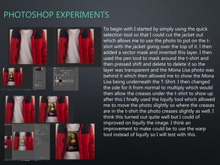 PHOTOSHOP EXPERIMENTS
To begin with I started by simply using the quick
selection tool so that I could cut the jacket out
which allows me to use the photo to put on the t-
shirt with the jacket going over the top of it. I then
added a vector mask and inverted this layer. I then
used the pen tool to mask around the t-shirt and
then pressed shift and delete to delete it so the
layer was transparent and the Mona Lisa photo was
behind it which then allowed me to show the Mona
Lisa being underneath the T-Shirt. I then changed
the ode for it from normal to multiply which would
then allow the creases under the t-shirt to show up
after this I finally used the liquify tool which allowed
me to move the photo slightly so where the creases
are in the t-shirt the photo creases slightly as well. I
think this turned out quite well but I could of
improved on liquify the image. I think an
improvement to make could be to use the warp
tool instead of liquify so I will test with this.
 