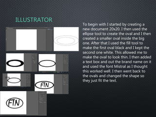 ILLUSTRATOR
To begin with I started by creating a
new document 20x20. I then used the
ellipse tool to create the oval and I then
created a smaller oval inside the big
one. After that I used the fill tool to
make the first oval black and I kept the
second one white. This allowed me to
make the oval to look thin. I then added
a text box and out the brand name on it
and used the font Mistral as I thought
this worked well. I then went back to
the ovals and changed the shape so
they just fit the text.
 