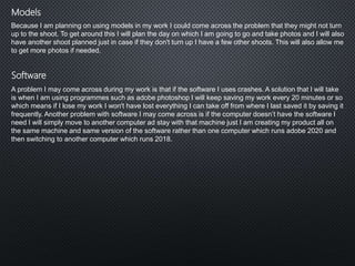 Software
Models
Because I am planning on using models in my work I could come across the problem that they might not turn
up to the shoot. To get around this I will plan the day on which I am going to go and take photos and I will also
have another shoot planned just in case if they don't turn up I have a few other shoots. This will also allow me
to get more photos if needed.
A problem I may come across during my work is that if the software I uses crashes. A solution that I will take
is when I am using programmes such as adobe photoshop I will keep saving my work every 20 minutes or so
which means if I lose my work I won't have lost everything I can take off from where I last saved it by saving it
frequently. Another problem with software I may come across is if the computer doesn’t have the software I
need I will simply move to another computer ad stay with that machine just I am creating my product all on
the same machine and same version of the software rather than one computer which runs adobe 2020 and
then switching to another computer which runs 2018.
 