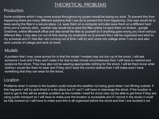 Some problems which I may come across throughout my project would be losing my work. To prevent this from
happening there are many different solutions that I can do to prevent this from happening. One way would be to
keep saving the files in a secure place. I.e. save them on a computer and also save them on a different hard
drive and a memory stick. another way would be to save the files online I.e save them on drobox , google
OneDrive, online Microsoft office and also email the files to yourself so if anything goes wrong you have various
different files. I may also run out of time during my production so to prevent this I will be organized and stick to
my schedule and if I feel like I am running out of time I will try and come into college when I can to and also
work outside of college and work at home
THEORETICAL PROBLEMS
Location
Models
Production
A problem that I may come across for is that the model / models may not turn up to the shoot. I will ask
someone I trust and if they can't make it for due to last minute circumstances then I will have to reshoot and
postpone the shoot. They may also not be wearing appropriate clothing for the shoot. I will let them know what
clothes I would like them to wear and if they don’t wear the correct clothes then I will make sure I have
something that they can wear for the shoot.
Problems when it comes to the location could include the weather not being good when I am filming outside. If
this happens I will try and shoot in a dry place but if I can't I will have to rearrange the shoot. If the location is
hard to get to this will be another problem as the models I need for shoot may not be able to get there if they are
using public transport so I will have to make sure the location is accessible and if I record in the studio it could
be fully booked so I will have to make sure this is all organized before the shoot and that I ave booked it out
 