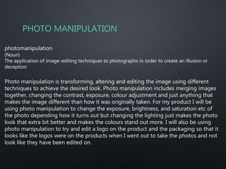 PHOTO MANIPULATION
photomanipulation
(Noun)
The application of image-editing techniques to photographs in order to create an illusion or
deception
Photo manipulation is transforming, altering and editing the image using different
techniques to achieve the desired look. Photo manipulation includes merging images
together, changing the contrast, exposure, colour adjustment and just anything that
makes the image different than how it was originally taken. For my product I will be
using photo manipulation to change the exposure, brightness, and saturation etc of
the photo depending how it turns out but changing the lighting just makes the photo
look that extra bit better and makes the colours stand out more. I will also be using
photo manipulation to try and edit a logo on the product and the packaging so that it
looks like the logos were on the products when I went out to take the photos and not
look like they have been edited on.
 
