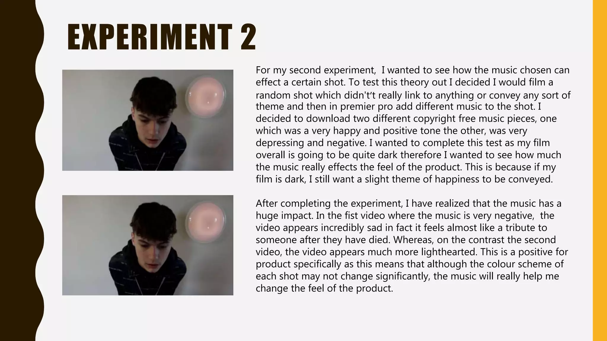 EXPERIMENT 2
For my second experiment, I wanted to see how the music chosen can
effect a certain shot. To test this theory out I decided I would film a
random shot which didn't’t really link to anything or convey any sort of
theme and then in premier pro add different music to the shot. I
decided to download two different copyright free music pieces, one
which was a very happy and positive tone the other, was very
depressing and negative. I wanted to complete this test as my film
overall is going to be quite dark therefore I wanted to see how much
the music really effects the feel of the product. This is because if my
film is dark, I still want a slight theme of happiness to be conveyed.
After completing the experiment, I have realized that the music has a
huge impact. In the fist video where the music is very negative, the
video appears incredibly sad in fact it feels almost like a tribute to
someone after they have died. Whereas, on the contrast the second
video, the video appears much more lighthearted. This is a positive for
product specifically as this means that although the colour scheme of
each shot may not change significantly, the music will really help me
change the feel of the product.
 