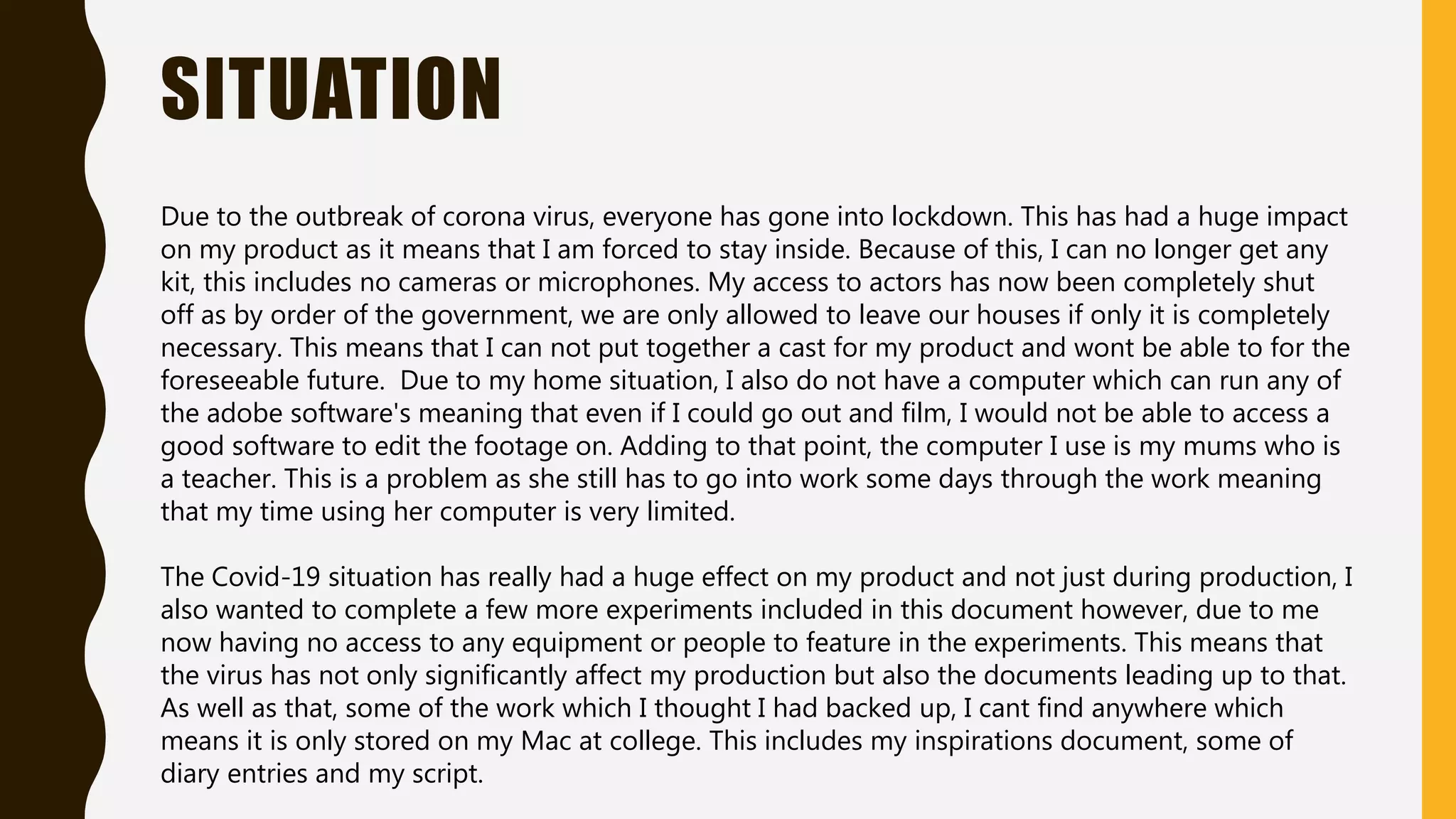 SITUATION
Due to the outbreak of corona virus, everyone has gone into lockdown. This has had a huge impact
on my product as it means that I am forced to stay inside. Because of this, I can no longer get any
kit, this includes no cameras or microphones. My access to actors has now been completely shut
off as by order of the government, we are only allowed to leave our houses if only it is completely
necessary. This means that I can not put together a cast for my product and wont be able to for the
foreseeable future. Due to my home situation, I also do not have a computer which can run any of
the adobe software's meaning that even if I could go out and film, I would not be able to access a
good software to edit the footage on. Adding to that point, the computer I use is my mums who is
a teacher. This is a problem as she still has to go into work some days through the work meaning
that my time using her computer is very limited.
The Covid-19 situation has really had a huge effect on my product and not just during production, I
also wanted to complete a few more experiments included in this document however, due to me
now having no access to any equipment or people to feature in the experiments. This means that
the virus has not only significantly affect my production but also the documents leading up to that.
As well as that, some of the work which I thought I had backed up, I cant find anywhere which
means it is only stored on my Mac at college. This includes my inspirations document, some of
diary entries and my script.
 