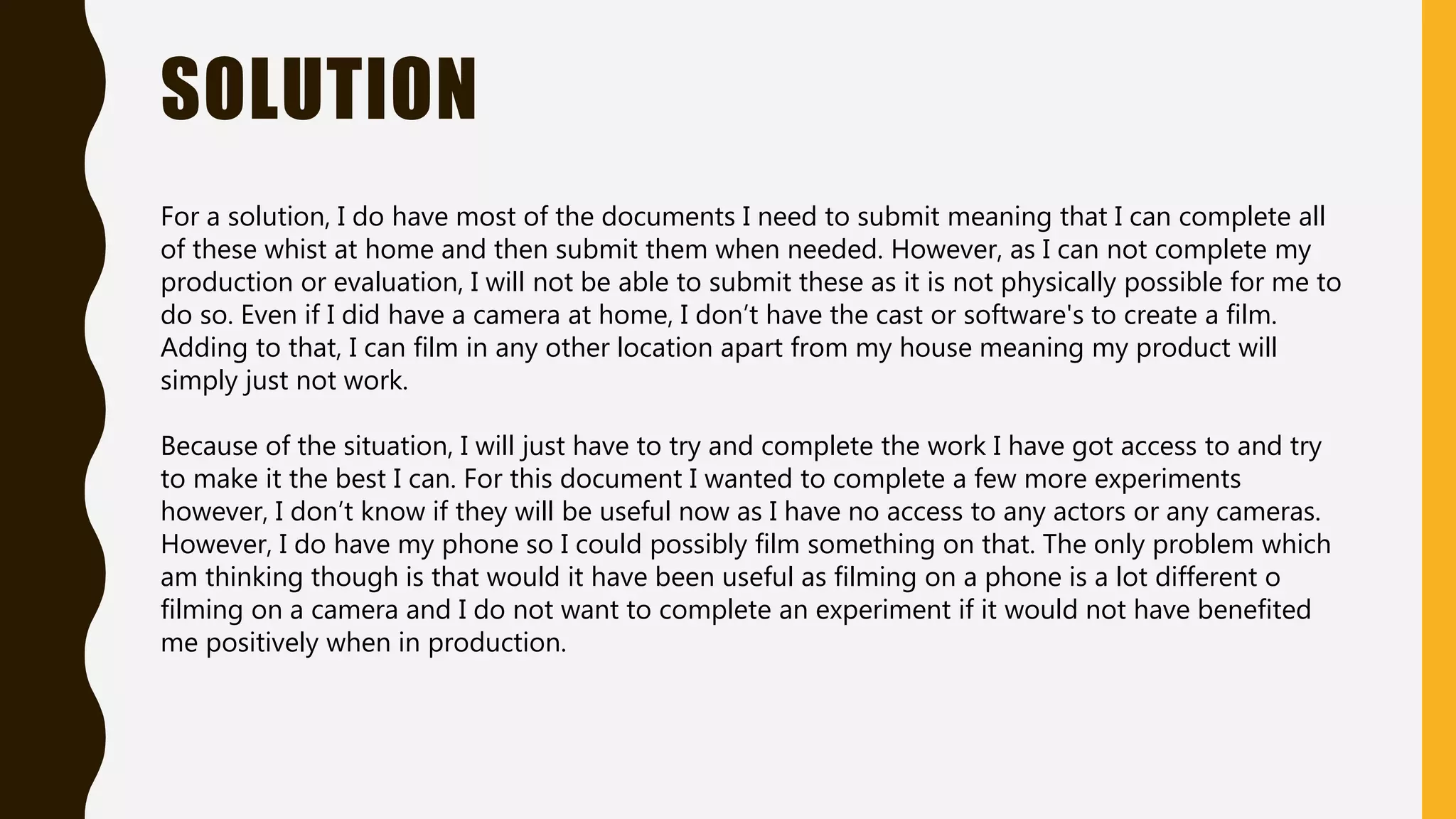 SOLUTION
For a solution, I do have most of the documents I need to submit meaning that I can complete all
of these whist at home and then submit them when needed. However, as I can not complete my
production or evaluation, I will not be able to submit these as it is not physically possible for me to
do so. Even if I did have a camera at home, I don’t have the cast or software's to create a film.
Adding to that, I can film in any other location apart from my house meaning my product will
simply just not work.
Because of the situation, I will just have to try and complete the work I have got access to and try
to make it the best I can. For this document I wanted to complete a few more experiments
however, I don’t know if they will be useful now as I have no access to any actors or any cameras.
However, I do have my phone so I could possibly film something on that. The only problem which
am thinking though is that would it have been useful as filming on a phone is a lot different o
filming on a camera and I do not want to complete an experiment if it would not have benefited
me positively when in production.
 