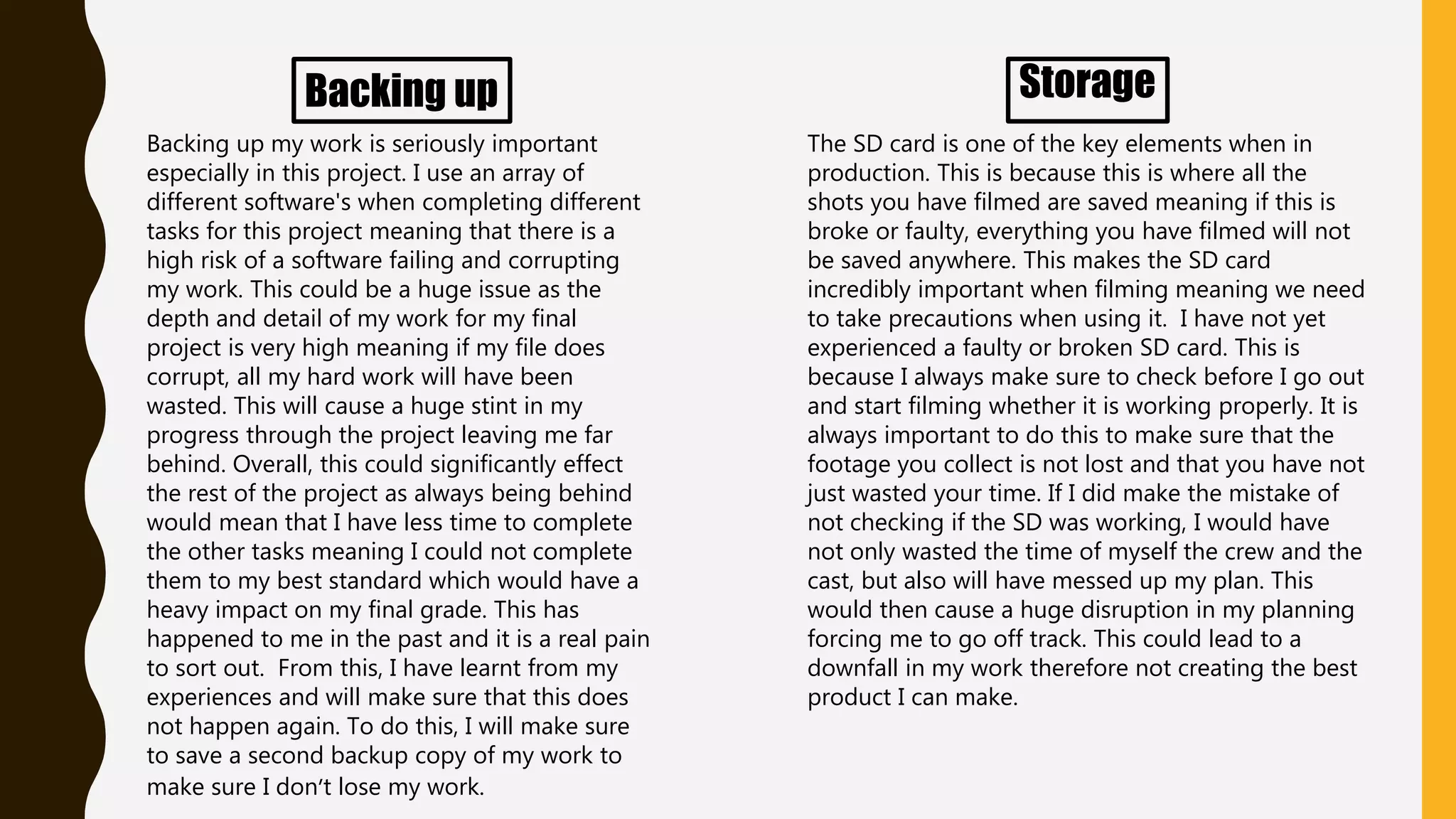 Backing up
Backing up my work is seriously important
especially in this project. I use an array of
different software's when completing different
tasks for this project meaning that there is a
high risk of a software failing and corrupting
my work. This could be a huge issue as the
depth and detail of my work for my final
project is very high meaning if my file does
corrupt, all my hard work will have been
wasted. This will cause a huge stint in my
progress through the project leaving me far
behind. Overall, this could significantly effect
the rest of the project as always being behind
would mean that I have less time to complete
the other tasks meaning I could not complete
them to my best standard which would have a
heavy impact on my final grade. This has
happened to me in the past and it is a real pain
to sort out. From this, I have learnt from my
experiences and will make sure that this does
not happen again. To do this, I will make sure
to save a second backup copy of my work to
make sure I don’t lose my work.
Storage
The SD card is one of the key elements when in
production. This is because this is where all the
shots you have filmed are saved meaning if this is
broke or faulty, everything you have filmed will not
be saved anywhere. This makes the SD card
incredibly important when filming meaning we need
to take precautions when using it. I have not yet
experienced a faulty or broken SD card. This is
because I always make sure to check before I go out
and start filming whether it is working properly. It is
always important to do this to make sure that the
footage you collect is not lost and that you have not
just wasted your time. If I did make the mistake of
not checking if the SD was working, I would have
not only wasted the time of myself the crew and the
cast, but also will have messed up my plan. This
would then cause a huge disruption in my planning
forcing me to go off track. This could lead to a
downfall in my work therefore not creating the best
product I can make.
 