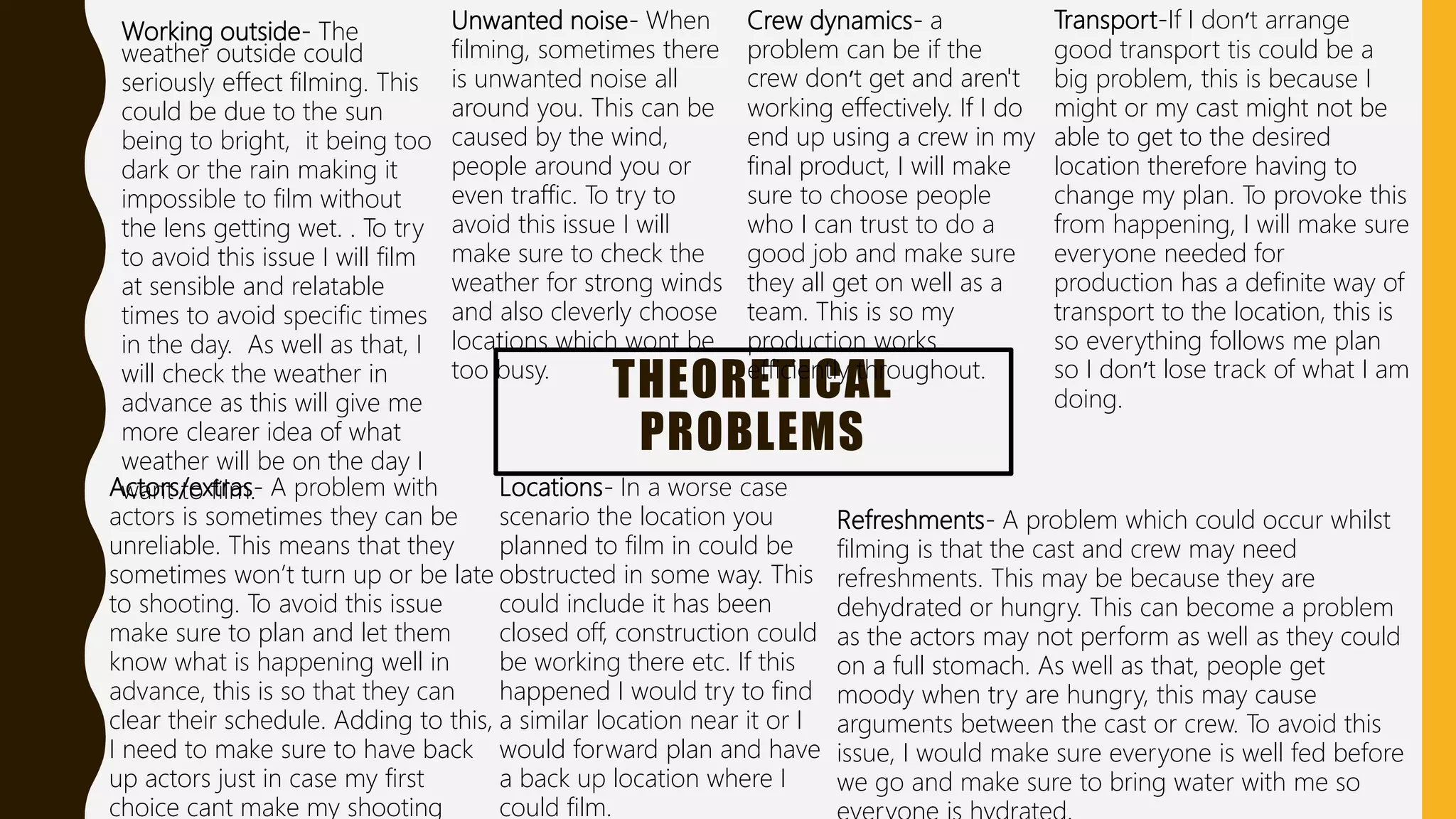 THEORETICAL
PROBLEMS
Working outside- The
weather outside could
seriously effect filming. This
could be due to the sun
being to bright, it being too
dark or the rain making it
impossible to film without
the lens getting wet. . To try
to avoid this issue I will film
at sensible and relatable
times to avoid specific times
in the day. As well as that, I
will check the weather in
advance as this will give me
more clearer idea of what
weather will be on the day I
want to film.
Unwanted noise- When
filming, sometimes there
is unwanted noise all
around you. This can be
caused by the wind,
people around you or
even traffic. To try to
avoid this issue I will
make sure to check the
weather for strong winds
and also cleverly choose
locations which wont be
too busy.
Actors/extras- A problem with
actors is sometimes they can be
unreliable. This means that they
sometimes won’t turn up or be late
to shooting. To avoid this issue
make sure to plan and let them
know what is happening well in
advance, this is so that they can
clear their schedule. Adding to this,
I need to make sure to have back
up actors just in case my first
choice cant make my shooting
Crew dynamics- a
problem can be if the
crew don’t get and aren't
working effectively. If I do
end up using a crew in my
final product, I will make
sure to choose people
who I can trust to do a
good job and make sure
they all get on well as a
team. This is so my
production works
efficiently throughout.
Transport-If I don’t arrange
good transport tis could be a
big problem, this is because I
might or my cast might not be
able to get to the desired
location therefore having to
change my plan. To provoke this
from happening, I will make sure
everyone needed for
production has a definite way of
transport to the location, this is
so everything follows me plan
so I don’t lose track of what I am
doing.
Locations- In a worse case
scenario the location you
planned to film in could be
obstructed in some way. This
could include it has been
closed off, construction could
be working there etc. If this
happened I would try to find
a similar location near it or I
would forward plan and have
a back up location where I
could film.
Refreshments- A problem which could occur whilst
filming is that the cast and crew may need
refreshments. This may be because they are
dehydrated or hungry. This can become a problem
as the actors may not perform as well as they could
on a full stomach. As well as that, people get
moody when try are hungry, this may cause
arguments between the cast or crew. To avoid this
issue, I would make sure everyone is well fed before
we go and make sure to bring water with me so
 