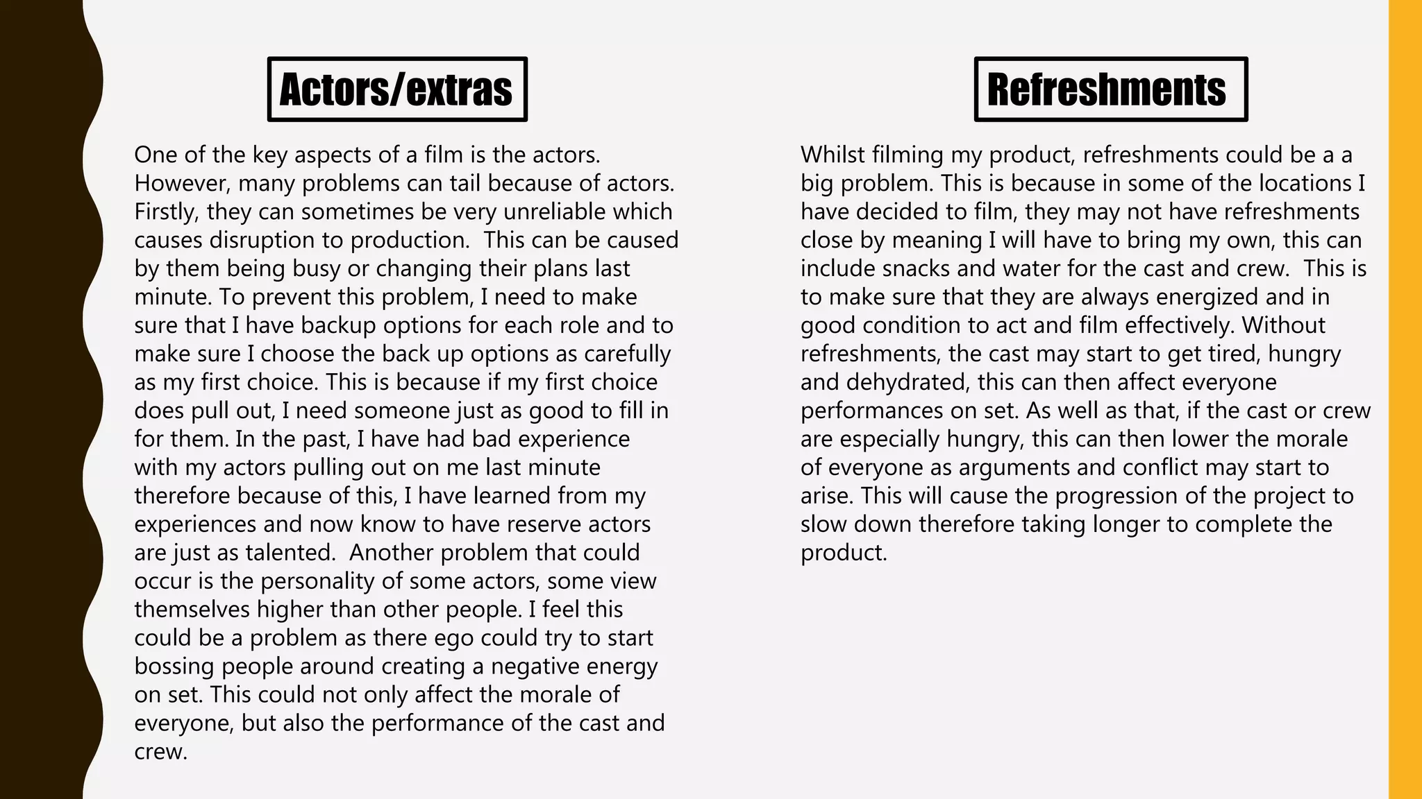 Actors/extras
One of the key aspects of a film is the actors.
However, many problems can tail because of actors.
Firstly, they can sometimes be very unreliable which
causes disruption to production. This can be caused
by them being busy or changing their plans last
minute. To prevent this problem, I need to make
sure that I have backup options for each role and to
make sure I choose the back up options as carefully
as my first choice. This is because if my first choice
does pull out, I need someone just as good to fill in
for them. In the past, I have had bad experience
with my actors pulling out on me last minute
therefore because of this, I have learned from my
experiences and now know to have reserve actors
are just as talented. Another problem that could
occur is the personality of some actors, some view
themselves higher than other people. I feel this
could be a problem as there ego could try to start
bossing people around creating a negative energy
on set. This could not only affect the morale of
everyone, but also the performance of the cast and
crew.
Refreshments
Whilst filming my product, refreshments could be a a
big problem. This is because in some of the locations I
have decided to film, they may not have refreshments
close by meaning I will have to bring my own, this can
include snacks and water for the cast and crew. This is
to make sure that they are always energized and in
good condition to act and film effectively. Without
refreshments, the cast may start to get tired, hungry
and dehydrated, this can then affect everyone
performances on set. As well as that, if the cast or crew
are especially hungry, this can then lower the morale
of everyone as arguments and conflict may start to
arise. This will cause the progression of the project to
slow down therefore taking longer to complete the
product.
 