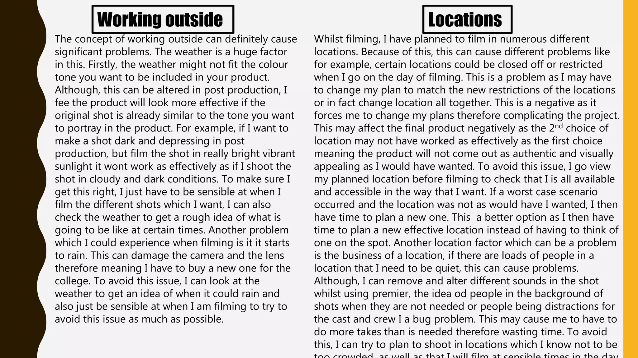 Working outside
The concept of working outside can definitely cause
significant problems. The weather is a huge factor
in this. Firstly, the weather might not fit the colour
tone you want to be included in your product.
Although, this can be altered in post production, I
fee the product will look more effective if the
original shot is already similar to the tone you want
to portray in the product. For example, if I want to
make a shot dark and depressing in post
production, but film the shot in really bright vibrant
sunlight it wont work as effectively as if I shoot the
shot in cloudy and dark conditions. To make sure I
get this right, I just have to be sensible at when I
film the different shots which I want, I can also
check the weather to get a rough idea of what is
going to be like at certain times. Another problem
which I could experience when filming is it it starts
to rain. This can damage the camera and the lens
therefore meaning I have to buy a new one for the
college. To avoid this issue, I can look at the
weather to get an idea of when it could rain and
also just be sensible at when I am filming to try to
avoid this issue as much as possible.
Locations
Whilst filming, I have planned to film in numerous different
locations. Because of this, this can cause different problems like
for example, certain locations could be closed off or restricted
when I go on the day of filming. This is a problem as I may have
to change my plan to match the new restrictions of the locations
or in fact change location all together. This is a negative as it
forces me to change my plans therefore complicating the project.
This may affect the final product negatively as the 2nd choice of
location may not have worked as effectively as the first choice
meaning the product will not come out as authentic and visually
appealing as I would have wanted. To avoid this issue, I go view
my planned location before filming to check that I is all available
and accessible in the way that I want. If a worst case scenario
occurred and the location was not as would have I wanted, I then
have time to plan a new one. This a better option as I then have
time to plan a new effective location instead of having to think of
one on the spot. Another location factor which can be a problem
is the business of a location, if there are loads of people in a
location that I need to be quiet, this can cause problems.
Although, I can remove and alter different sounds in the shot
whilst using premier, the idea od people in the background of
shots when they are not needed or people being distractions for
the cast and crew I a bug problem. This may cause me to have to
do more takes than is needed therefore wasting time. To avoid
this, I can try to plan to shoot in locations which I know not to be
 